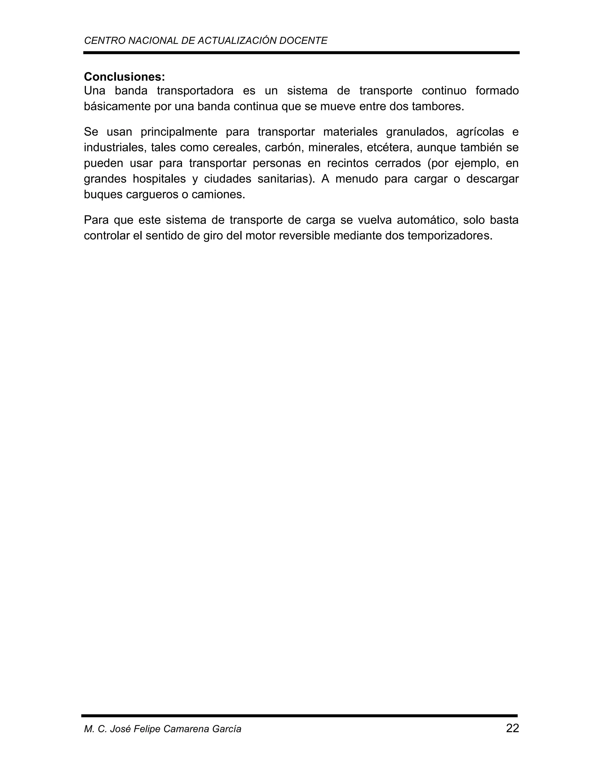 CENTRO NACIONAL DE ACTUALIZACIÓN DOCENTE

Conclusiones:
Una banda transportadora es un sistema de transporte continuo formado
básicamente por una banda continua que se mueve entre dos tambores.
Se usan principalmente para transportar materiales granulados, agrícolas e
industriales, tales como cereales, carbón, minerales, etcétera, aunque también se
pueden usar para transportar personas en recintos cerrados (por ejemplo, en
grandes hospitales y ciudades sanitarias). A menudo para cargar o descargar
buques cargueros o camiones.
Para que este sistema de transporte de carga se vuelva automático, solo basta
controlar el sentido de giro del motor reversible mediante dos temporizadores.

M. C. José Felipe Camarena García

22

 
