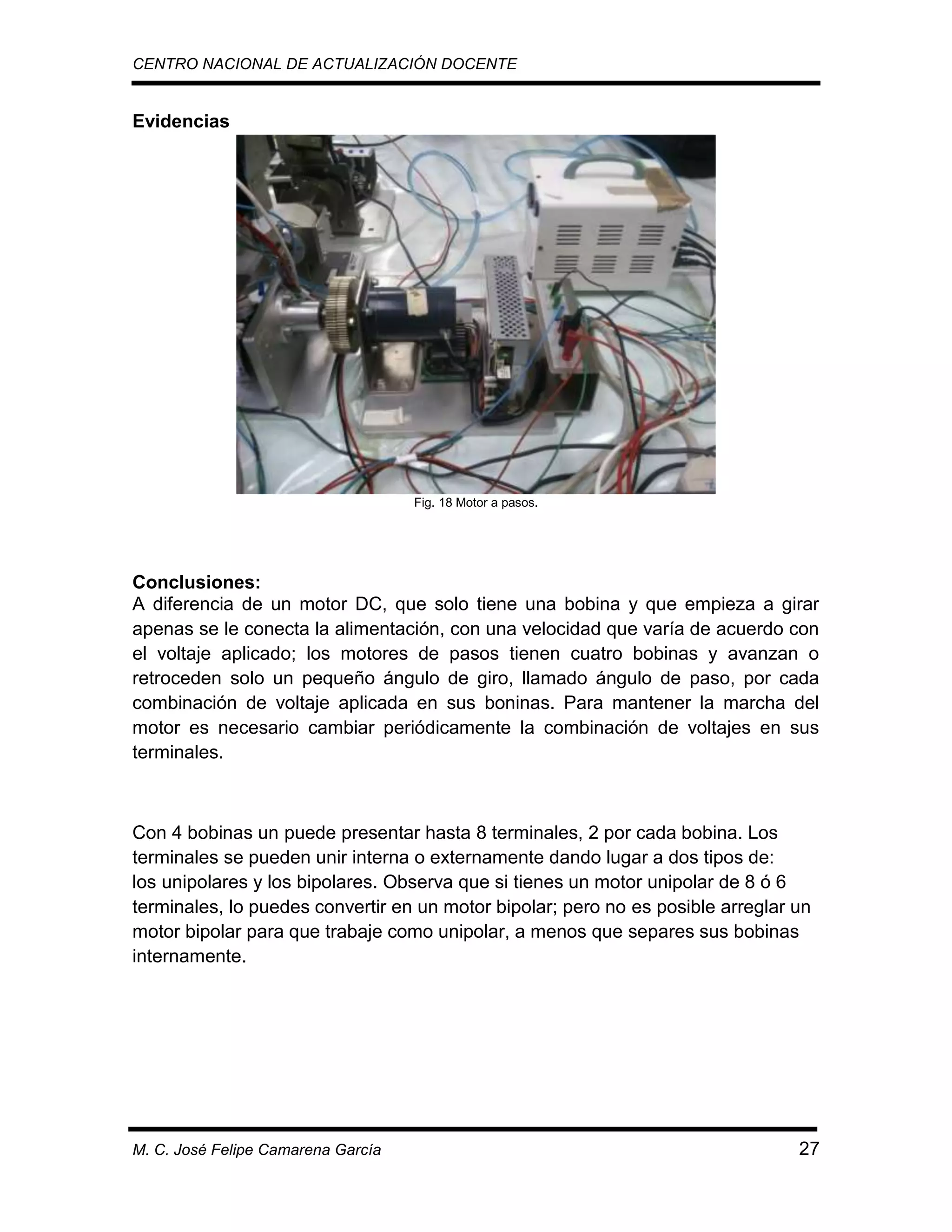 CENTRO NACIONAL DE ACTUALIZACIÓN DOCENTE

Evidencias

Fig. 18 Motor a pasos.

Conclusiones:
A diferencia de un motor DC, que solo tiene una bobina y que empieza a girar
apenas se le conecta la alimentación, con una velocidad que varía de acuerdo con
el voltaje aplicado; los motores de pasos tienen cuatro bobinas y avanzan o
retroceden solo un pequeño ángulo de giro, llamado ángulo de paso, por cada
combinación de voltaje aplicada en sus boninas. Para mantener la marcha del
motor es necesario cambiar periódicamente la combinación de voltajes en sus
terminales.

Con 4 bobinas un puede presentar hasta 8 terminales, 2 por cada bobina. Los
terminales se pueden unir interna o externamente dando lugar a dos tipos de:
los unipolares y los bipolares. Observa que si tienes un motor unipolar de 8 ó 6
terminales, lo puedes convertir en un motor bipolar; pero no es posible arreglar un
motor bipolar para que trabaje como unipolar, a menos que separes sus bobinas
internamente.

M. C. José Felipe Camarena García

27

 