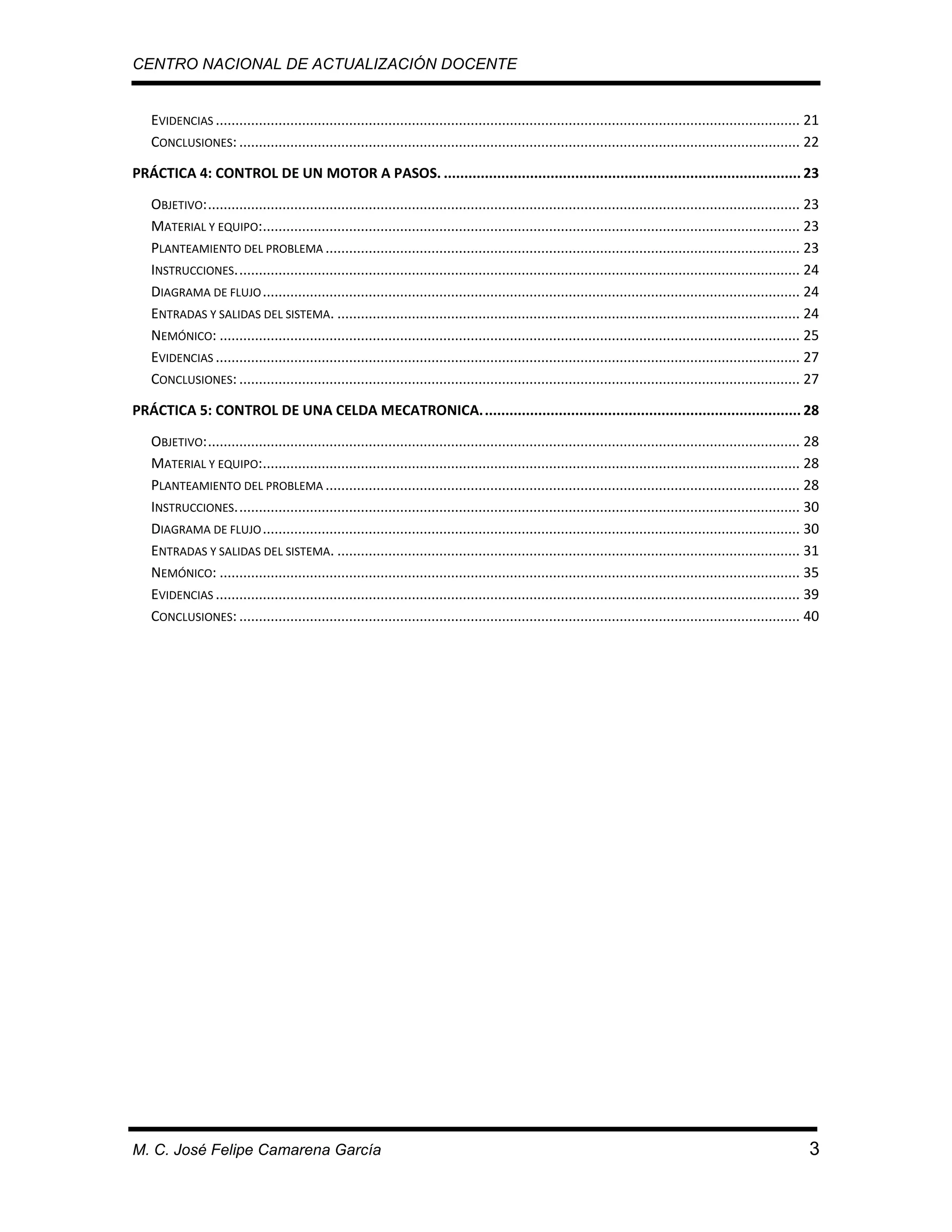 CENTRO NACIONAL DE ACTUALIZACIÓN DOCENTE

EVIDENCIAS ..................................................................................................................................................... 21
CONCLUSIONES: ............................................................................................................................................... 22
PRÁCTICA 4: CONTROL DE UN MOTOR A PASOS. ....................................................................................... 23
OBJETIVO: ....................................................................................................................................................... 23
MATERIAL Y EQUIPO:......................................................................................................................................... 23
PLANTEAMIENTO DEL PROBLEMA ......................................................................................................................... 23
INSTRUCCIONES. ............................................................................................................................................... 24
DIAGRAMA DE FLUJO ......................................................................................................................................... 24
ENTRADAS Y SALIDAS DEL SISTEMA. ...................................................................................................................... 24
NEMÓNICO: .................................................................................................................................................... 25
EVIDENCIAS ..................................................................................................................................................... 27
CONCLUSIONES: ............................................................................................................................................... 27
PRÁCTICA 5: CONTROL DE UNA CELDA MECATRONICA. ............................................................................. 28
OBJETIVO: ....................................................................................................................................................... 28
MATERIAL Y EQUIPO:......................................................................................................................................... 28
PLANTEAMIENTO DEL PROBLEMA ......................................................................................................................... 28
INSTRUCCIONES. ............................................................................................................................................... 30
DIAGRAMA DE FLUJO ......................................................................................................................................... 30
ENTRADAS Y SALIDAS DEL SISTEMA. ...................................................................................................................... 31
NEMÓNICO: .................................................................................................................................................... 35
EVIDENCIAS ..................................................................................................................................................... 39
CONCLUSIONES: ............................................................................................................................................... 40

M. C. José Felipe Camarena García

3

 