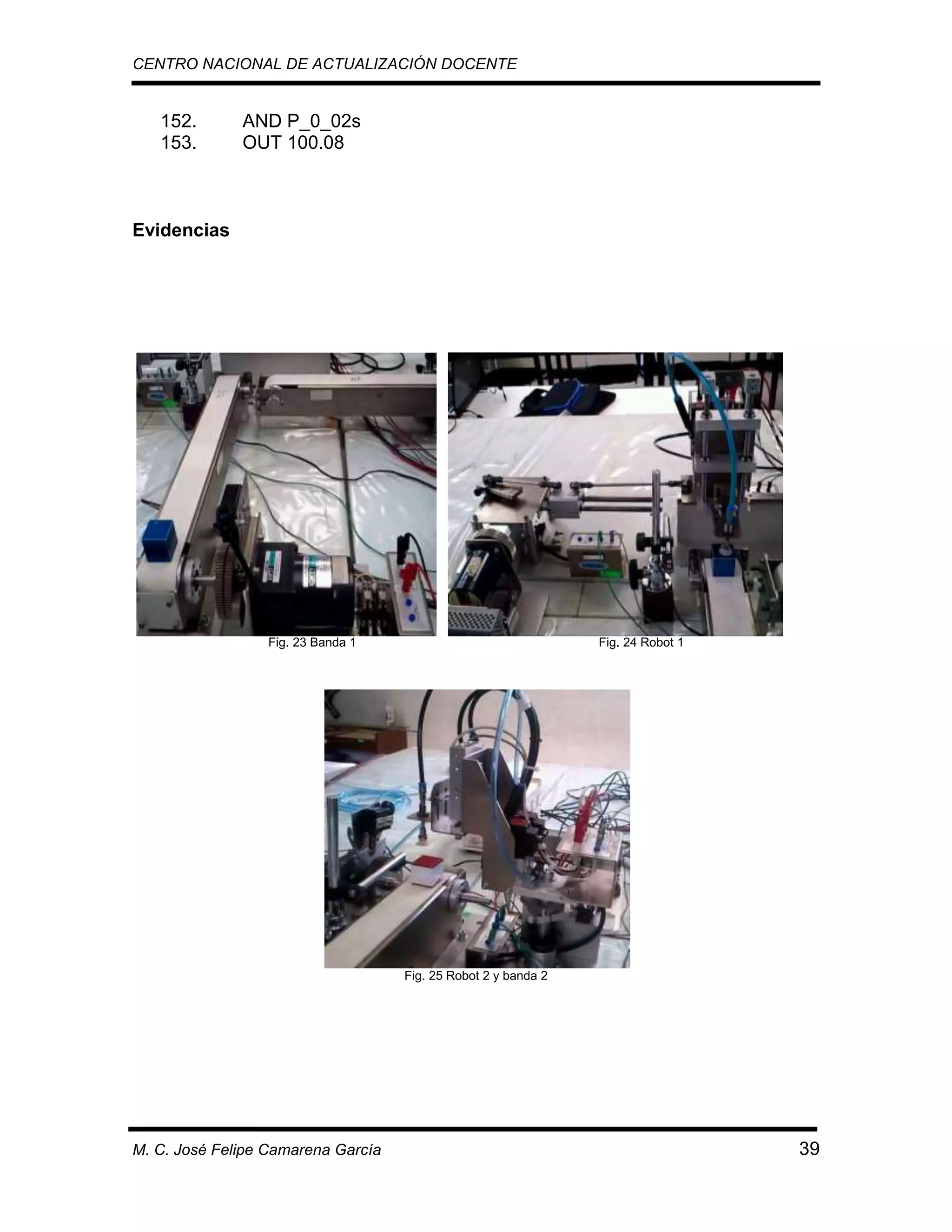 CENTRO NACIONAL DE ACTUALIZACIÓN DOCENTE

152.
153.

AND P_0_02s
OUT 100.08

Evidencias

Fig. 23 Banda 1

Fig. 24 Robot 1

Fig. 25 Robot 2 y banda 2

M. C. José Felipe Camarena García

39

 