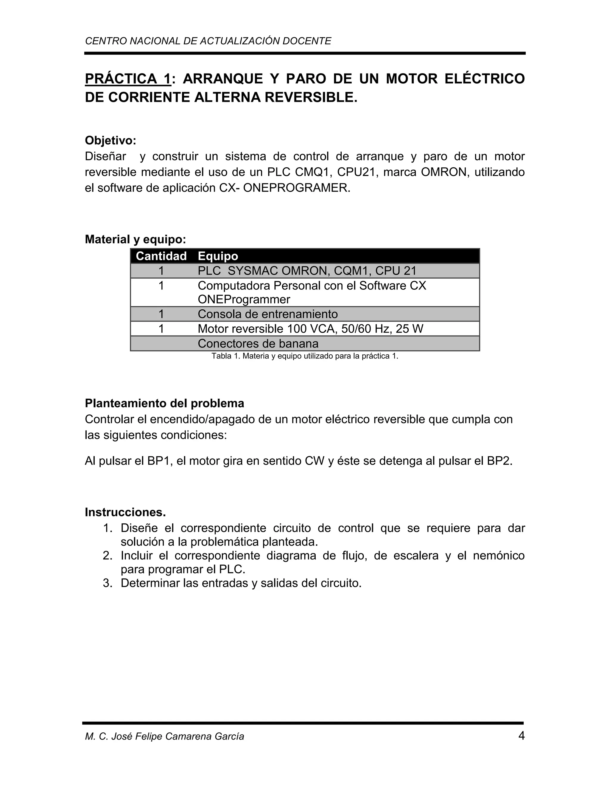 CENTRO NACIONAL DE ACTUALIZACIÓN DOCENTE

PRÁCTICA 1: ARRANQUE Y PARO DE UN MOTOR ELÉCTRICO
DE CORRIENTE ALTERNA REVERSIBLE.
Objetivo:
Diseñar y construir un sistema de control de arranque y paro de un motor
reversible mediante el uso de un PLC CMQ1, CPU21, marca OMRON, utilizando
el software de aplicación CX- ONEPROGRAMER.

Material y equipo:
Cantidad Equipo
1
PLC SYSMAC OMRON, CQM1, CPU 21
1
Computadora Personal con el Software CX
ONEProgrammer
1
Consola de entrenamiento
1
Motor reversible 100 VCA, 50/60 Hz, 25 W
Conectores de banana
Tabla 1. Materia y equipo utilizado para la práctica 1.

Planteamiento del problema
Controlar el encendido/apagado de un motor eléctrico reversible que cumpla con
las siguientes condiciones:
Al pulsar el BP1, el motor gira en sentido CW y éste se detenga al pulsar el BP2.

Instrucciones.
1. Diseñe el correspondiente circuito de control que se requiere para dar
solución a la problemática planteada.
2. Incluir el correspondiente diagrama de flujo, de escalera y el nemónico
para programar el PLC.
3. Determinar las entradas y salidas del circuito.

M. C. José Felipe Camarena García

4

 
