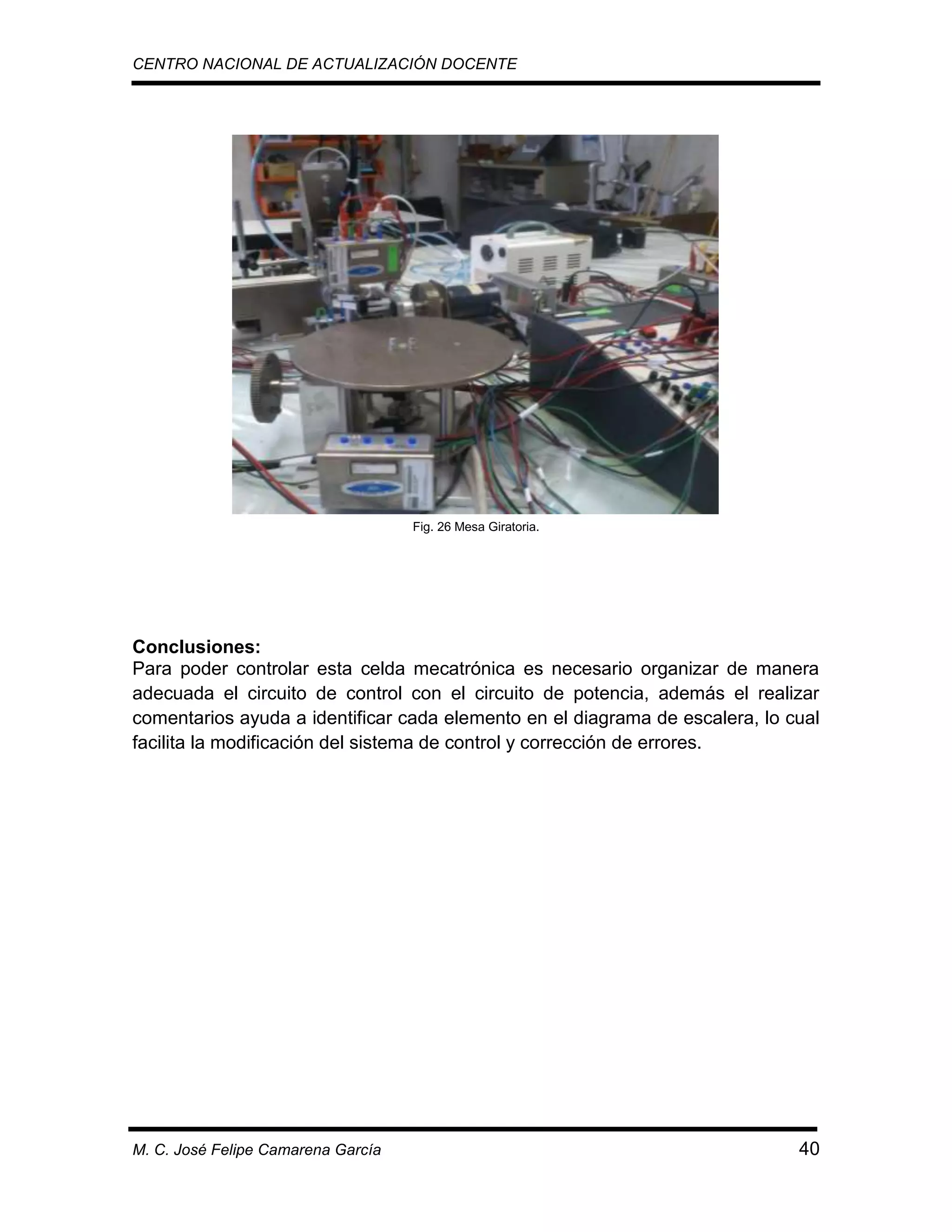 CENTRO NACIONAL DE ACTUALIZACIÓN DOCENTE

Fig. 26 Mesa Giratoria.

Conclusiones:
Para poder controlar esta celda mecatrónica es necesario organizar de manera
adecuada el circuito de control con el circuito de potencia, además el realizar
comentarios ayuda a identificar cada elemento en el diagrama de escalera, lo cual
facilita la modificación del sistema de control y corrección de errores.

M. C. José Felipe Camarena García

40

 