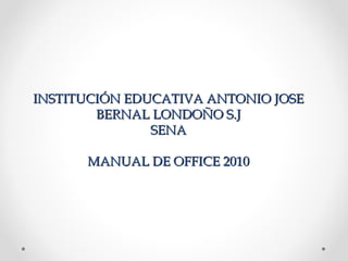 INSTITUCIÓN EDUCATIVA ANTONIO JOSE
        BERNAL LONDOÑO S.J
               SENA

      MANUAL DE OFFICE 2010
 