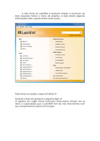 A tela inicial do LabVIEW é bastante simples e funcional, do
lado esquerdo temos o menu de projetos, e lado direito algumas
informações úteis, suporte online, entre outros.

Para iniciar um projeto, clique em Blank VI.
Durante o texto irá aparecer a seguinte sigla: VI
VI significa em inglês Virtual Instrument (Instrumento Virtual), isso se
deve a capacidade que o LabVIEW tem de criar instrumentos com
seus componentes e blocos de funções.

 