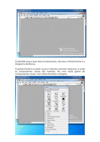 O labVIEW possui duas telas fundamentais, são elas o Painel Frontal e o
Diagrama de Blocos.
O painel frontal é a parte visual e interativo Homem Maquina, é onde
os componentes visuais são inseridos. Há uma vasta gama de
componentes visuais, com vários formatos e designe.

 