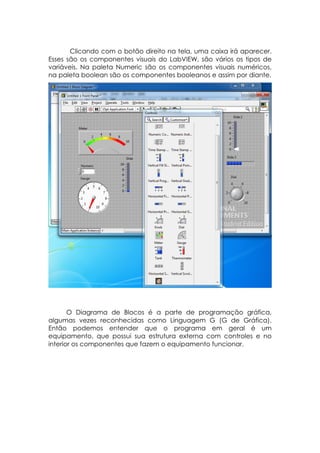 Clicando com o botão direito na tela, uma caixa irá aparecer.
Esses são os componentes visuais do LabVIEW, são vários os tipos de
variáveis. Na paleta Numeric são os componentes visuais numéricos,
na paleta boolean são os componentes booleanos e assim por diante.

O Diagrama de Blocos é a parte de programação gráfica,
algumas vezes reconhecidas como Linguagem G (G de Gráfica).
Então podemos entender que o programa em geral é um
equipamento, que possui sua estrutura externa com controles e no
interior os componentes que fazem o equipamento funcionar.

 