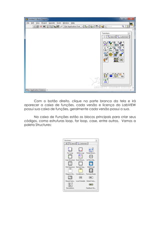 Com o botão direito, clique na parte branca da tela e irá
aparecer a caixa de funções, cada versão e licença do LabVIEW
possui sua caixa de funções, geralmente cada versão possui a sua.
Na caixa de Funções estão os blocos principais para criar seus
códigos, como estruturas loop, for loop, case, entre outros. Vamos a
paleta Structures:

 