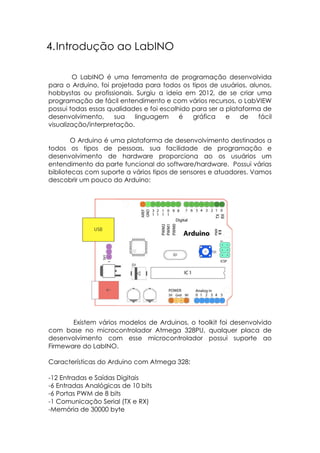 4. Introdução ao LabINO
O LabINO é uma ferramenta de programação desenvolvida
para o Arduino, foi projetada para todos os tipos de usuários, alunos,
hobbystas ou profissionais. Surgiu a ideia em 2012, de se criar uma
programação de fácil entendimento e com vários recursos, o LabVIEW
possui todas essas qualidades e foi escolhido para ser a plataforma de
desenvolvimento,
sua
linguagem
é
gráfica
e
de
fácil
visualização/interpretação.
O Arduino é uma plataforma de desenvolvimento destinados a
todos os tipos de pessoas, sua facilidade de programação e
desenvolvimento de hardware proporciona ao os usuários um
entendimento da parte funcional do software/hardware. Possui várias
bibliotecas com suporte a vários tipos de sensores e atuadores. Vamos
descobrir um pouco do Arduino:

Existem vários modelos de Arduinos, o toolkit foi desenvolvido
com base no microcontrolador Atmega 328PU, qualquer placa de
desenvolvimento com esse microcontrolador possui suporte ao
Firmeware do LabINO.
Características do Arduino com Atmega 328:
-12 Entradas e Saídas Digitais
-6 Entradas Analógicas de 10 bits
-6 Portas PWM de 8 bits
-1 Comunicação Serial (TX e RX)
-Memória de 30000 byte

 