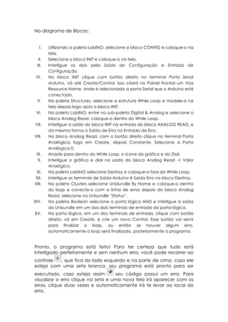No diagrama de Blocos:
I.
II.
III.
IV.

V.
VI.
VII.
VIII.

IX.
X.
XI.
XII.
XIII.

XIV.
XV.

Utilizando a paleta LabINO, selecione o bloco CONFIG e coloque-o na
tela.
Selecione o bloco INIT e coloque-o na tela.
Interligue os dois pela Saída de Configuração e Entrada de
Configuração.
No bloco INIT clique com botão direito no terminal Porta Serial
Arduino, vá até Create/Control. Isso criará no Painel Frontal um Visa
Resource Name, onde é selecionado a porta Serial que o Arduino está
conectado.
Na paleta Structures, selecione a estrutura While Loop e modele-a na
tela depois logo após o bloco INIT.
Na paleta LabINO, entre na sub-paleta Digital & Analog e selecione o
bloco Analog Read, coloque-o dentro do While Loop.
Interligue a saída do bloco INIT na entrada do bloco ANALOG READ, e
da mesma forma a Saída de Erro na Entrada de Erro.
No bloco Analog Read, com o botão direito clique no terminal Porta
Analógica, logo em Create, depois Constante. Selecione a Porta
Analógica 0.
Arraste para dentro do While Loop, o ícone do gráfico e do Dial.
Interligue o gráfico e dial na saída do bloco Analog Read -> Valor
Analógico.
Na paleta LabINO selecione Destroy e coloque-o fora do While Loop.
Interligue os terminais de Saída Arduino é Saída Erro no bloco Destroy.
Na paleta Clusters selecione Unblundle By Name e coloque-o dentro
do loop e conecte-o com a linha de erros depois do bloco Analog
Read, selecione no Unbundle “Status”.
Na paleta Boolean selecione a porta lógica AND e interligue a saída
do Unbundle em um dos dois terminais de entrada da porta lógica.
Na porta lógica, em um dos terminais de entrada, clique com botão
direito, vá em Create, e crie um novo Control. Esse botão vai servir
para finalizar o loop, ou então se houver algum erro,
automaticamente o loop será finalizado, posteriormente o programa.

Pronto, o programa está feito! Para ter certeza que tudo está
interligado perfeitamente e sem nenhum erro, você pode recorrer ao
controle
, que fica do lado esquerdo e na parte de cima, caso ele
esteja com uma seta branca, seu programa está pronto para ser
executado, caso esteja assim
seu código possui um erro. Para
visualizar o erro clique na seta e uma nova tela irá aparecer com os
erros, clique duas vezes e automaticamente irá te levar ao local do
erro.

 