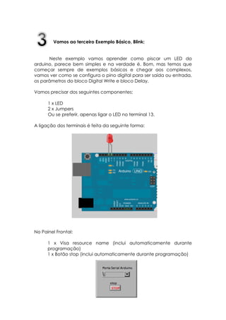 Vamos ao terceiro Exemplo Básico, Blink:
Neste exemplo vamos aprender como piscar um LED do
arduino, parece bem simples e na verdade é. Bom, mas temos que
começar sempre de exemplos básicos e chegar aos complexos,
vamos ver como se configura o pino digital para ser saída ou entrada,
os parâmetros do bloco Digital Write e bloco Delay.
Vamos precisar dos seguintes componentes:
1 x LED
2 x Jumpers
Ou se preferir, apenas ligar o LED no terminal 13.
A ligação dos terminais é feita da seguinte forma:

No Painel Frontal:
1 x Visa resource name (inclui automaticamente durante
programação)
1 x Botão stop (inclui automaticamente durante programação)

 