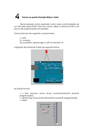 Vamos ao quarto Exemplo Básico, Fade:
Neste exemplo vamos aprender como variar a luminosidade de
um LED pela porta PWM. Para isso vamos utilizar a estrutura FOR e um
pouco de programação em paralelo.
Vamos precisar dos seguintes componentes:
1 x LED
2 x Jumpers
Ou se preferir, apenas ligar o LED no terminal 10.
A ligação dos terminais é feita da seguinte forma:

No Painel Frontal:
1 x Visa resource name (inclui automaticamente durante
programação)
1 x Botão stop (inclui automaticamente durante programação)
1 x Slide

 