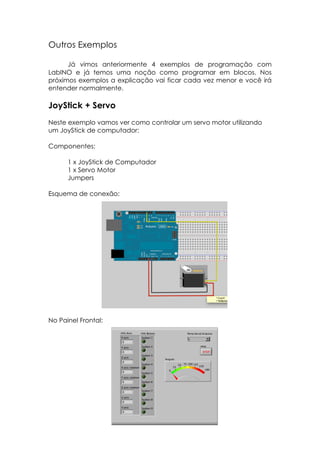 Outros Exemplos
Já vimos anteriormente 4 exemplos de programação com
LabINO e já temos uma noção como programar em blocos. Nos
próximos exemplos a explicação vai ficar cada vez menor e você irá
entender normalmente.

JoyStick + Servo
Neste exemplo vamos ver como controlar um servo motor utilizando
um JoyStick de computador:
Componentes:
1 x JoyStick de Computador
1 x Servo Motor
Jumpers
Esquema de conexão:

No Painel Frontal:

 