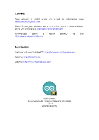 Contato:
Para adquirir o toolkit envie um e-mail de solicitação para:
vendaslabino@gmail.com
Para Informações, duvidas, erros ou contato com o desenvolvedor,
envie um e-mail para: labinocontato@gmail.com
Informações
sobre
o
http://www.labinobrasil.com

toolkit

LabINO

no

Referências:
National Instruments LabVIEW: http://www.ni.com/labview/pt/
Arduino: http://arduino.cc
LabINO: http://www.labinobrasil.com

Toolkit LabINO
Desenvolvendo Ferramentas para o Sucesso
1-2013
Uberlândia-MG

site:

 