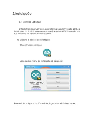 2. Instalação
2.1 Versões LabVIEW
O toolkit foi desenvolvido na plataforma LabVIEW versão 2010, a
instalação do toolkit somente é possível se o LabVIEW instalado em
sua maquina for versão 2010 ou superior.
1) Execute o pacote de instalação.
Clique 2 vezes no ícone:

Logo após o menu de instalação irá aparecer.

Para instalar, clique no botão instalar, logo outra tela irá aparecer.

 