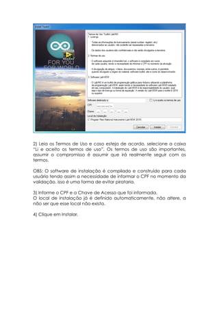 2) Leia os Termos de Uso e caso esteja de acordo, selecione a caixa
“Li e aceito os termos de uso”. Os termos de uso são importantes,
assumir o compromisso é assumir que irá realmente seguir com os
termos.
OBS: O software de instalação é compilado e construído para cada
usuário tendo assim a necessidade de informar o CPF no momento da
validação, isso é uma forma de evitar pirataria.
3) Informe o CPF e a Chave de Acesso que foi informada.
O local de instalação já é definido automaticamente, não altere, a
não ser que esse local não exista.
4) Clique em Instalar.

 