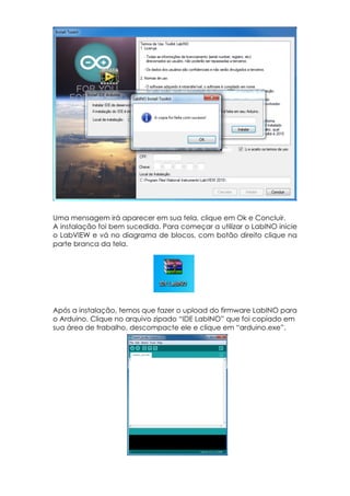 Uma mensagem irá aparecer em sua tela, clique em Ok e Concluir.
A instalação foi bem sucedida. Para começar a utilizar o LabINO inicie
o LabVIEW e vá no diagrama de blocos, com botão direito clique na
parte branca da tela.

Após a instalação, temos que fazer o upload do firmware LabINO para
o Arduino. Clique no arquivo zipado “IDE LabINO” que foi copiado em
sua área de trabalho, descompacte ele e clique em “arduino.exe”.

 