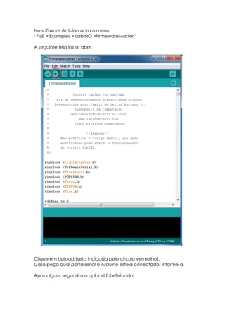 No software Arduino abra o menu:
“FILE > Examples > LabINO >FirmewareMaster”
A seguinte tela irá se abrir.

Clique em Upload (seta indicada pelo circulo vermelho).
Caso peça qual porta serial o Arduino esteja conectado, informe-a.
Apos alguns segundos o upload foi efetuado.

 