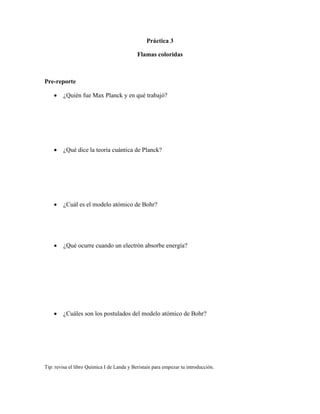 Práctica 3

                                            Flamas coloridas



Pre-reporte

        ¿Quién fue Max Planck y en qué trabajó?




        ¿Qué dice la teoría cuántica de Planck?




        ¿Cuál es el modelo atómico de Bohr?




        ¿Qué ocurre cuando un electrón absorbe energía?




        ¿Cuáles son los postulados del modelo atómico de Bohr?




Tip: revisa el libro Química I de Landa y Beristain para empezar tu introducción.
 