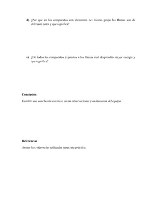 d) ¿Por qué en los compuestos con elementos del mismo grupo las flamas son de
      diferente color y que significa?




   e) ¿De todos los compuestos expuestos a las flamas cual desprendió mayor energía y
      que significa?




Conclusión

Escribir una conclusión con base en las observaciones y la discusión del equipo.




Referencias

Anotar las referencias utilizadas para esta práctica.
 