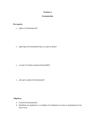 Práctica 4

                                     Fermentación



Pre-reporte

      ¿Qué es la fermentación?




      ¿Qué tipos de fermentación hay y en que se basan?




      ¿A qué se le llama sustancia fermentable?




      ¿En qué se aplica la fermentación?




Objetivos

      Conocer la fermentación.
      Identificar sus productos y su empleo en la industria así como su importancia en los
       seres vivos.
 