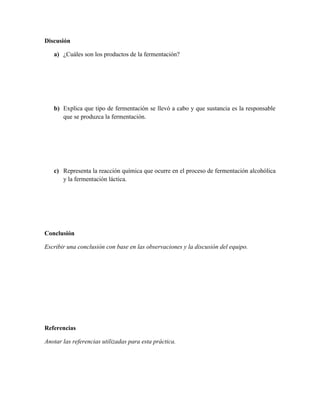 Discusión

   a) ¿Cuáles son los productos de la fermentación?




   b) Explica que tipo de fermentación se llevó a cabo y que sustancia es la responsable
      que se produzca la fermentación.




   c) Representa la reacción química que ocurre en el proceso de fermentación alcohólica
      y la fermentación láctica.




Conclusión

Escribir una conclusión con base en las observaciones y la discusión del equipo.




Referencias

Anotar las referencias utilizadas para esta práctica.
 