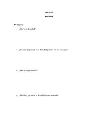 Práctica 5

                                        Densidad



Pre-reporte

      ¿Qué es la densidad?




      ¿Cuál es la ecuación de la densidad y cuáles son sus unidades?




      ¿Qué es un picnómetro?




      ¿Debido a qué variar la densidad de una sustancia?
 