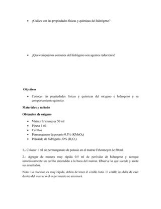    ¿Cuáles son las propiedades físicas y químicas del hidrógeno?




      ¿Qué compuestos comunes del hidrógeno son agentes reductores?




Objetivos

      Conocer las propiedades físicas y químicas del oxígeno e hidrógeno y su
       comportamiento químico.

Materiales y método

Obtención de oxígeno

      Matraz Erlenmeyer 50 ml
      Pipeta 1 ml
      Cerillos
      Permanganato de potasio 0.5% (KMnO4)
      Peróxido de hidrógeno 30% (H2O2)


1.- Colocar 1 ml de permanganato de potasio en el matraz Erlenmeyer de 50 ml.

2.- Agregar de manera muy rápida 0.5 ml de peróxido de hidrógeno y acerque
inmediatamente un cerillo encendido a la boca del matraz. Observe lo que sucede y anote
sus resultados.

Nota: La reacción es muy rápida, deben de tener el cerillo listo. El cerillo no debe de caer
dentro del matraz o el experimento se arruinará.
 