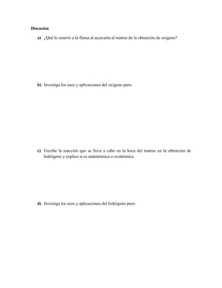 Discusión

   a) ¿Qué le ocurrió a la flama al acercarla al matraz de la obtención de oxígeno?




   b) Investiga los usos y aplicaciones del oxígeno puro.




   c) Escribe la reacción que se lleva a cabo en la boca del matraz en la obtención de
      hidrógeno y explica si es endotérmica o exotérmica.




   d) Investiga los usos y aplicaciones del hidrógeno puro.
 
