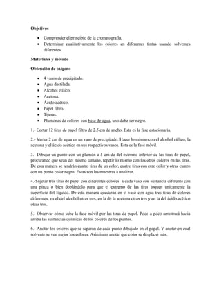 Objetivos

      Comprender el principio de la cromatografía.
      Determinar cualitativamente los colores en diferentes tintas usando solventes
       diferentes.

Materiales y método

Obtención de oxígeno

      4 vasos de precipitado.
      Agua destilada.
      Alcohol etílico.
      Acetona.
      Ácido acético.
      Papel filtro.
      Tijeras.
      Plumones de colores con base de agua, uno debe ser negro.

1.- Cortar 12 tiras de papel filtro de 2.5 cm de ancho. Esta es la fase estacionaria.

2.- Verter 2 cm de agua en un vaso de precipitado. Hacer lo mismo con el alcohol etílico, la
acetona y el ácido acético en sus respectivos vasos. Esta es la fase móvil.

3.- Dibujar un punto con un plumón a 5 cm de del extremo inferior de las tiras de papel,
procurando que sean del mismo tamaño, repetir lo mismo con los otros colores en las tiras.
De esta manera se tendrán cuatro tiras de un color, cuatro tiras con otro color y otras cuatro
con un punto color negro. Estas son las muestras a analizar.

4.-Sujetar tres tiras de papel con diferentes colores a cada vaso con sustancia diferente con
una pinza o bien doblándolo para que el extremo de las tiras toquen únicamente la
superficie del líquido. De esta manera quedarán en el vaso con agua tres tiras de colores
diferentes, en el del alcohol otras tres, en la de la acetona otras tres y en la del ácido acético
otras tres.

5.- Observar cómo sube la fase móvil por las tiras de papel. Poco a poco arrastrará hacia
arriba las sustancias químicas de los colores de los puntos.

6.- Anotar los colores que se separan de cada punto dibujado en el papel. Y anotar en cual
solvente se ven mejor los colores. Asimismo anotar que color se desplazó más.
 