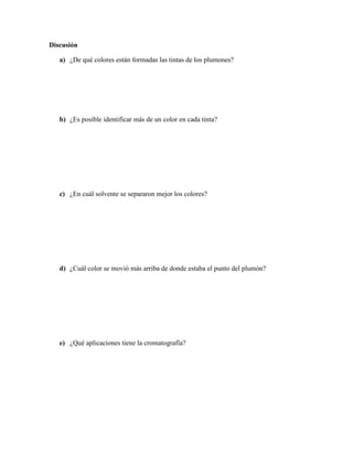 Discusión

   a) ¿De qué colores están formadas las tintas de los plumones?




   b) ¿Es posible identificar más de un color en cada tinta?




   c) ¿En cuál solvente se separaron mejor los colores?




   d) ¿Cuál color se movió más arriba de donde estaba el punto del plumón?




   e) ¿Qué aplicaciones tiene la cromatografía?
 