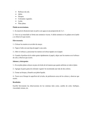    Refresco de cola.
       Jabón.
       Hisopos.
       Colorantes vegetales.
       Leche.
       Plato plano.

Fluido no-newtoniano.

1.- Se mezcla la fécula de maíz en polvo con agua en una proporción de 2 a 1.

2.- Una vez ya mezclado se forma una sustancia viscosa. A dicha sustancia se le golpea con el puño
y se observa lo que ocurre.

Efervescencia.

1.- Colocar los mentos en un tubo de ensaye.

2.- Tapar el tubo con una hoja de papel o una carta.

3.- Abrir el refresco y posicionar los mentos en la boca tapado con el papel.

4.- Cuando el profesor de la orden quitar rápidamente el papel y dejar caer los mentos en el refresco
de cola y observar que ocurre.

Jabones y detergentes

1.- En un plato plano colocar un poco de leche de tal manera que quede uniforme en todo el plato.

2.- Agregar al gusto gotas de colorante vegetal. Se recomienda usar más de dos colores.

3.- Tomar un hisopo y llenarlo con jabón líquido.

4.- Tocar con el hisopo la superficie de la leche, de preferencia cerca de los colores y observar que
ocurre.

Resultados

Escribir brevemente las observaciones de los sistemas tales como, cambio de color, burbujeo,
viscosidad, textura, etc.
 