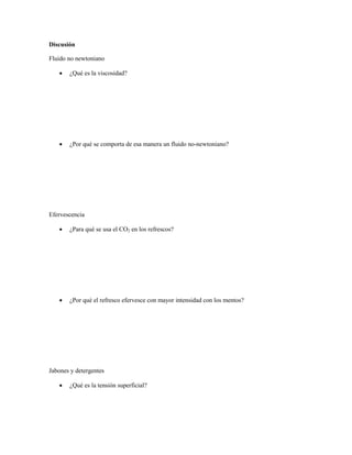 Discusión

Fluido no newtoniano

      ¿Qué es la viscosidad?




      ¿Por qué se comporta de esa manera un fluido no-newtoniano?




Efervescencia

      ¿Para qué se usa el CO2 en los refrescos?




      ¿Por qué el refresco efervesce con mayor intensidad con los mentos?




Jabones y detergentes

      ¿Qué es la tensión superficial?
 