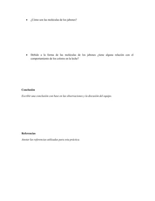    ¿Cómo son las moléculas de los jabones?




       Debido a la forma de las moléculas de los jabones ¿tiene alguna relación con el
        comportamiento de los colores en la leche?




Conclusión

Escribir una conclusión con base en las observaciones y la discusión del equipo.




Referencias

Anotar las referencias utilizadas para esta práctica.
 