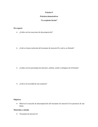 Práctica 9

                                    Prácticas demostrativas

                                     “La serpiente faraón”



Pre-reporte

      ¿Cuáles son las reacciones de descomposición?




      ¿Cuál es el peso molecular del tiocianato de mercurio II y cuál es su fórmula?




      ¿Cuáles son los porcentajes de mercurio, carbono, azufre y nitrógeno de la fórmula?




      ¿Cuál es la toxicidad de esta sustancia?




Objetivos

      Observar la reacción de descomposición del tiocianato de mercurio II en presencia de una
       llama.

Materiales y método

      Tiocianato de mercurio II.
 