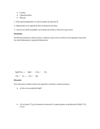    Cerillos.
       Cápsula de Petri.
       Báscula.

1.- Pesar aproximadamente 2.5 g de tiocianato de mercurio II.

2.- Depositarlos en la cápsula de Petri en forma de una línea.

3.- Acercar un cerillo encendido a un extremo de la línea y observar lo que ocurre.

Resultados

Escribir brevemente las observaciones y explicar lo que ocurre con base en las siguientes reacciones
(no están balanceadas y requieren balancearse):




 Нg(NCS)2 →        HgS +      C3N4 +      CS2

  CS2 +     O2 →    CO2 +     SO2

Discusión

En la discusión se deben resolver las siguientes cuestiones a manera de prosa:

       ¿Cuál es la toxicidad del HgS?




       ¿Si se tienen 2.5 g de tiocianato de mercurio II, cuantos gramos se producirán de HgS, C3N4
        y CS2?
 