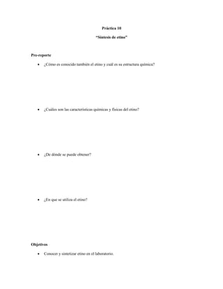 Práctica 10

                                        “Síntesis de etino”



Pre-reporte

      ¿Cómo es conocido también el etino y cuál es su estructura química?




      ¿Cuáles son las características químicas y físicas del etino?




      ¿De dónde se puede obtener?




      ¿En que se utiliza el etino?




Objetivos

      Conocer y sintetizar etino en el laboratorio.
 