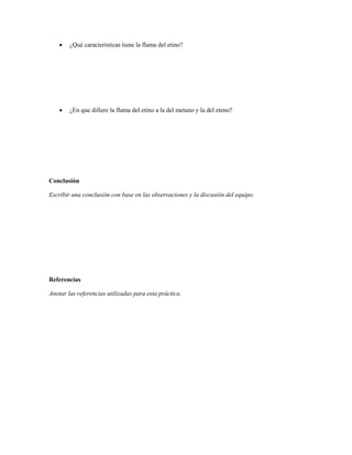    ¿Qué características tiene la flama del etino?




       ¿En que difiere la flama del etino a la del metano y la del eteno?




Conclusión

Escribir una conclusión con base en las observaciones y la discusión del equipo.




Referencias

Anotar las referencias utilizadas para esta práctica.
 
