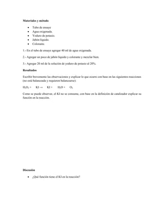 Materiales y método

        Tubo de ensaye
        Agua oxigenada.
        Yoduro de potasio.
        Jabón líquido.
        Colorante.

1.- En el tubo de ensaye agregar 40 ml de agua oxigenada.

2.- Agregar un poco de jabón líquido y colorante y mezclar bien.

3.- Agregar 20 ml de la solución de yoduro de potasio al 20%.

Resultados

Escribir brevemente las observaciones y explicar lo que ocurre con base en las siguientes reacciones
(no está balanceada y requieren balancearse):

H2O2 +      KI →     KI +     H2O +     O2

Como se puede observar, el KI no se consume, con base en la definición de catalizador explicar su
función en la reacción.




Discusión

        ¿Qué función tiene el KI en la reacción?
 
