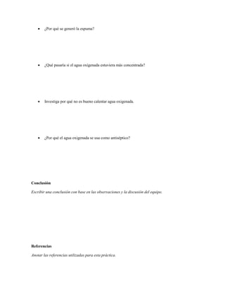    ¿Por qué se generó la espuma?




       ¿Qué pasaría si el agua oxigenada estuviera más concentrada?




       Investiga por qué no es bueno calentar agua oxigenada.




       ¿Por qué el agua oxigenada se usa como antiséptico?




Conclusión

Escribir una conclusión con base en las observaciones y la discusión del equipo.




Referencias

Anotar las referencias utilizadas para esta práctica.
 