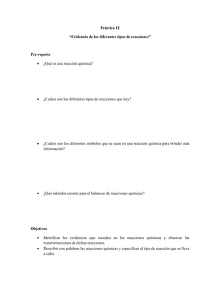Práctica 12

                       “Evidencia de los diferentes tipos de reacciones”



Pre-reporte

      ¿Qué es una reacción química?




      ¿Cuáles son los diferentes tipos de reacciones que hay?




      ¿Cuáles son los diferentes símbolos que se usan en una reacción química para brindar más
       información?




      ¿Qué métodos existen para el balanceo de reacciones químicas?




Objetivos

      Identificar las evidencias que suceden en las reacciones químicas y observar las
       transformaciones de dichas reacciones.
      Describir con palabras las reacciones químicas y especificar el tipo de reacción que se lleva
       a cabo.
 
