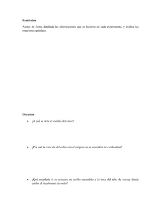 Resultados

Anotar de forma detallada las observaciones que se hicieron en cada experimento, y explica las
reacciones químicas.




Discusión

      ¿A qué se debe el cambio del clavo?




      ¿Por qué la reacción del cobre con el oxígeno no se considera de combustión?




      ¿Qué sucedería si se acercara un cerillo encendido a la boca del tubo de ensaye donde
       estaba el bicarbonato de sodio?
 
