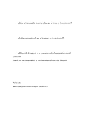    ¿Cómo se le conoce a las sustancias sólidas que se forman en el experimento 4?




       ¿Qué tipo de reacción es la que se lleva a cabo en el experimento 5?




       ¿El hidróxido de magnesio es un compuesto soluble, fundamenta tu respuesta?

Conclusión

Escribir una conclusión con base en las observaciones y la discusión del equipo.




Referencias

Anotar las referencias utilizadas para esta práctica.
 