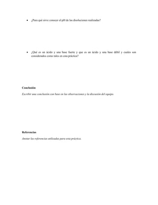    ¿Para qué sirve conocer el pH de las disoluciones realizadas?




       ¿Qué es un ácido y una base fuerte y que es un ácido y una base débil y cuales son
        considerados como tales en esta práctica?




Conclusión

Escribir una conclusión con base en las observaciones y la discusión del equipo.




Referencias

Anotar las referencias utilizadas para esta práctica.
 