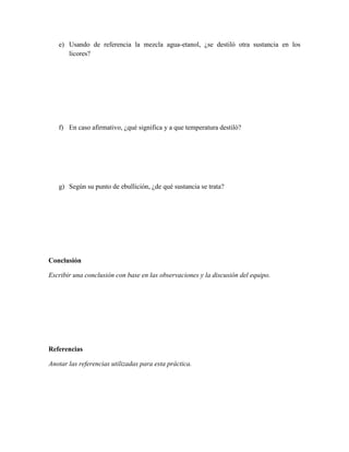 e) Usando de referencia la mezcla agua-etanol, ¿se destiló otra sustancia en los
      licores?




   f) En caso afirmativo, ¿qué significa y a que temperatura destiló?




   g) Según su punto de ebullición, ¿de qué sustancia se trata?




Conclusión

Escribir una conclusión con base en las observaciones y la discusión del equipo.




Referencias

Anotar las referencias utilizadas para esta práctica.
 