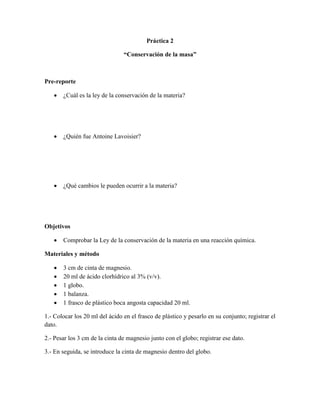 Práctica 2

                                “Conservación de la masa”



Pre-reporte

      ¿Cuál es la ley de la conservación de la materia?




      ¿Quién fue Antoine Lavoisier?




      ¿Qué cambios le pueden ocurrir a la materia?




Objetivos

      Comprobar la Ley de la conservación de la materia en una reacción química.

Materiales y método

      3 cm de cinta de magnesio.
      20 ml de ácido clorhídrico al 3% (v/v).
      1 globo.
      1 balanza.
      1 frasco de plástico boca angosta capacidad 20 ml.

1.- Colocar los 20 ml del ácido en el frasco de plástico y pesarlo en su conjunto; registrar el
dato.

2.- Pesar los 3 cm de la cinta de magnesio junto con el globo; registrar ese dato.

3.- En seguida, se introduce la cinta de magnesio dentro del globo.
 