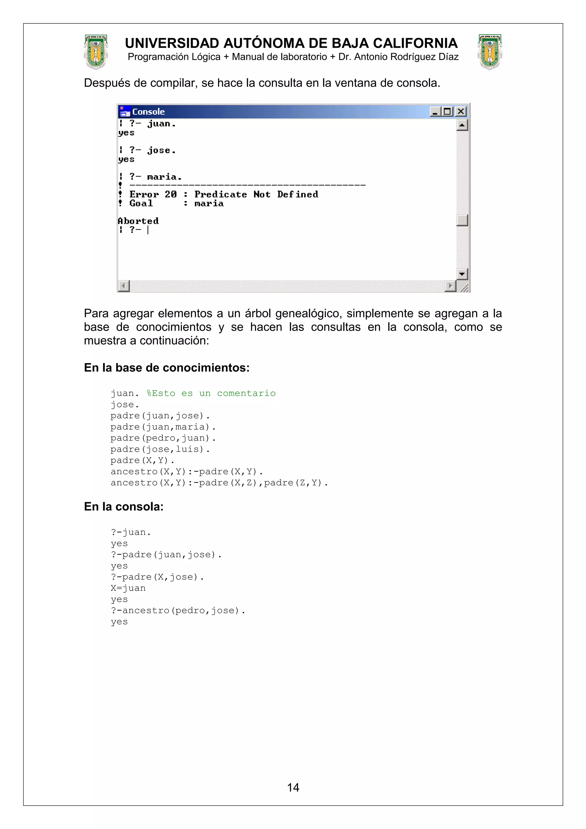 UNIVERSIDAD AUTÓNOMA DE BAJA CALIFORNIA
Programación Lógica + Manual de laboratorio + Dr. Antonio Rodríguez Díaz
Después de compilar, se hace la consulta en la ventana de consola.
Para agregar elementos a un árbol genealógico, simplemente se agregan a la
base de conocimientos y se hacen las consultas en la consola, como se
muestra a continuación:
En la base de conocimientos:
juan. %Esto es un comentario
jose.
padre(juan,jose).
padre(juan,maria).
padre(pedro,juan).
padre(jose,luis).
padre(X,Y).
ancestro(X,Y):-padre(X,Y).
ancestro(X,Y):-padre(X,Z),padre(Z,Y).
En la consola:
?-juan.
yes
?-padre(juan,jose).
yes
?-padre(X,jose).
X=juan
yes
?-ancestro(pedro,jose).
yes
14
 
