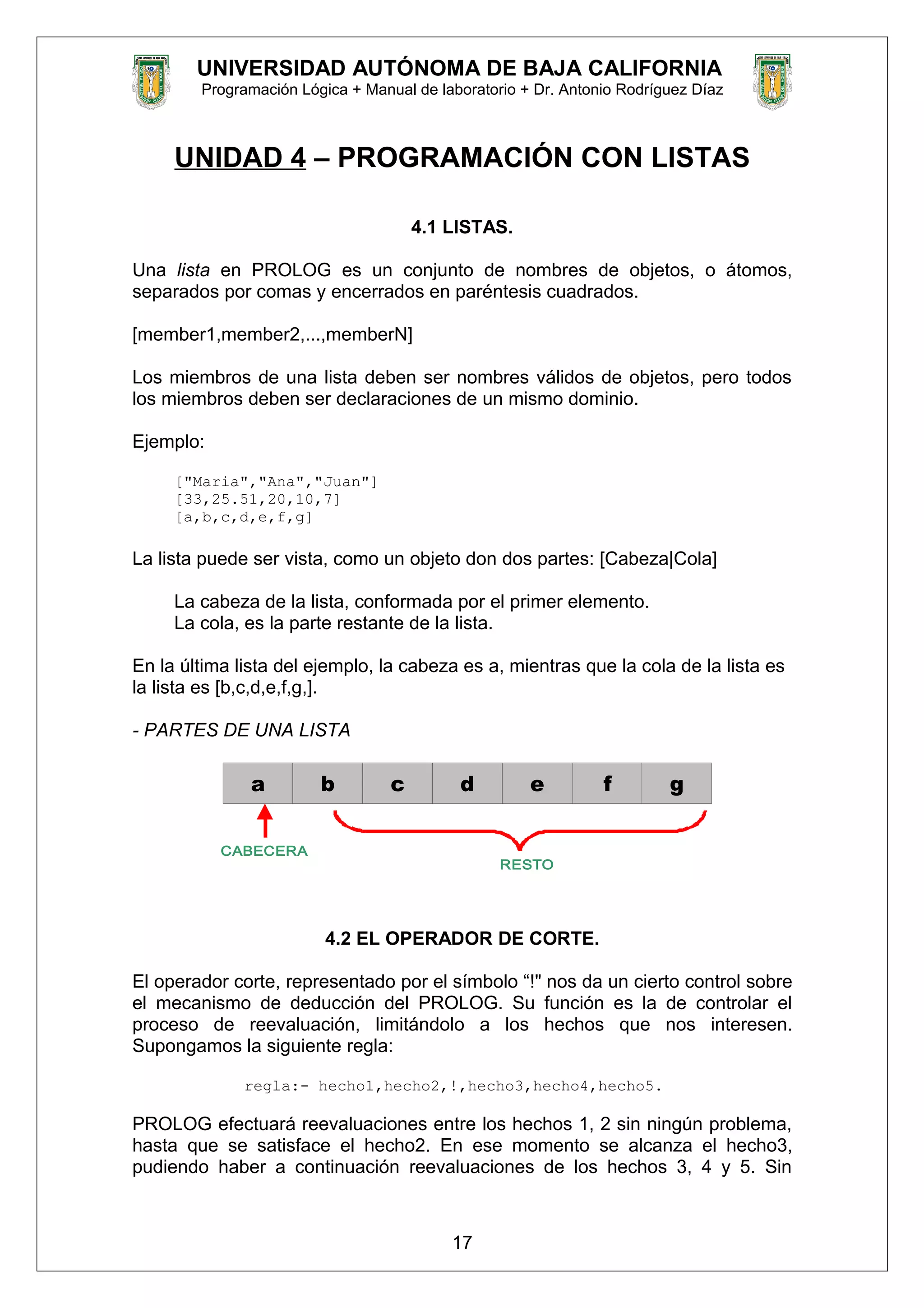 UNIVERSIDAD AUTÓNOMA DE BAJA CALIFORNIA
Programación Lógica + Manual de laboratorio + Dr. Antonio Rodríguez Díaz
UNIDAD 4 – PROGRAMACIÓN CON LISTAS
4.1 LISTAS.
Una lista en PROLOG es un conjunto de nombres de objetos, o átomos,
separados por comas y encerrados en paréntesis cuadrados.
[member1,member2,...,memberN]
Los miembros de una lista deben ser nombres válidos de objetos, pero todos
los miembros deben ser declaraciones de un mismo dominio.
Ejemplo:
["Maria","Ana","Juan"]
[33,25.51,20,10,7]
[a,b,c,d,e,f,g]
La lista puede ser vista, como un objeto don dos partes: [Cabeza|Cola]
La cabeza de la lista, conformada por el primer elemento.
La cola, es la parte restante de la lista.
En la última lista del ejemplo, la cabeza es a, mientras que la cola de la lista es
la lista es [b,c,d,e,f,g,].
- PARTES DE UNA LISTA
a gfedcb
CABECERA
RESTO
4.2 EL OPERADOR DE CORTE.
El operador corte, representado por el símbolo “!" nos da un cierto control sobre
el mecanismo de deducción del PROLOG. Su función es la de controlar el
proceso de reevaluación, limitándolo a los hechos que nos interesen.
Supongamos la siguiente regla:
regla:- hecho1,hecho2,!,hecho3,hecho4,hecho5.
PROLOG efectuará reevaluaciones entre los hechos 1, 2 sin ningún problema,
hasta que se satisface el hecho2. En ese momento se alcanza el hecho3,
pudiendo haber a continuación reevaluaciones de los hechos 3, 4 y 5. Sin
17
 