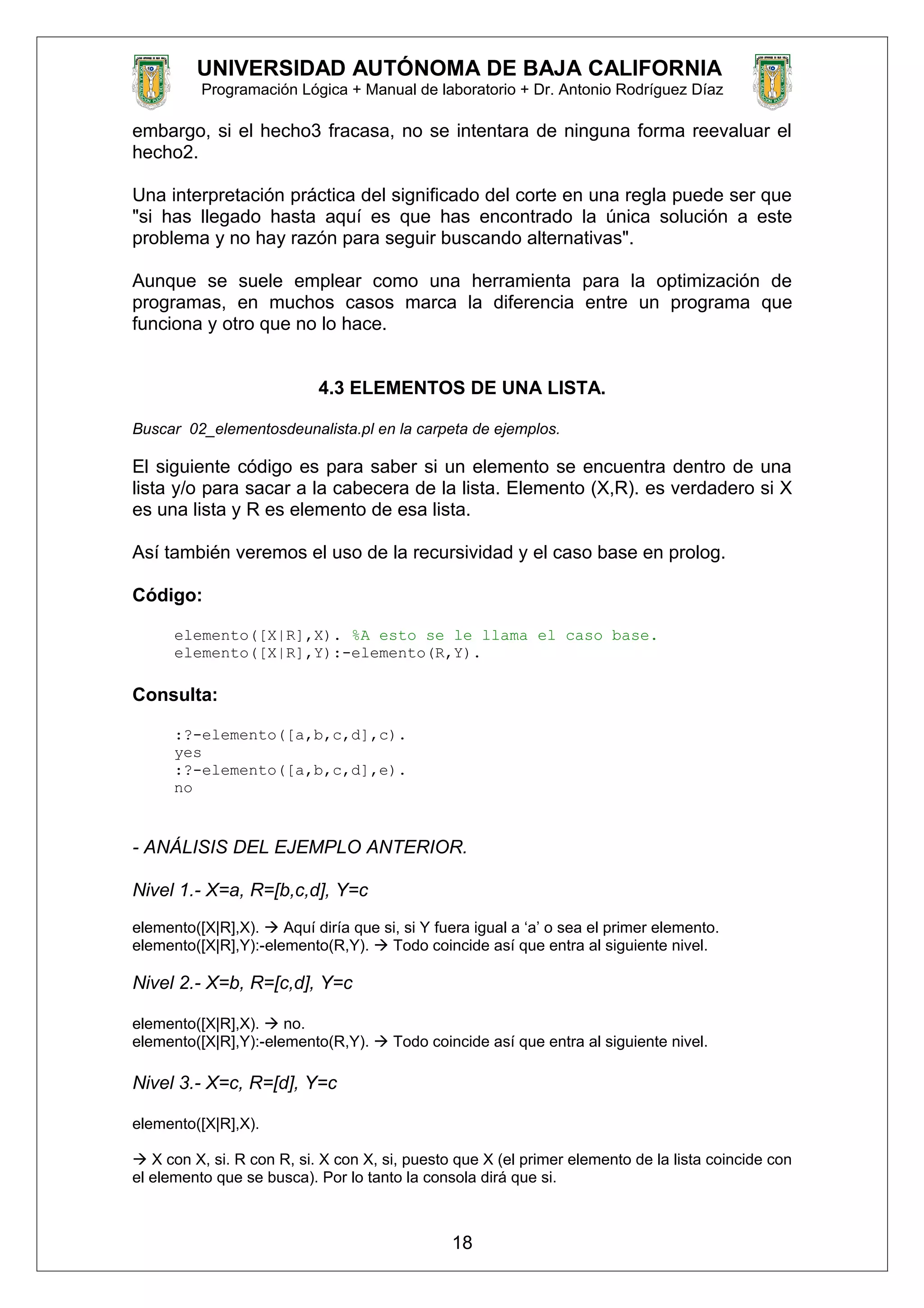 UNIVERSIDAD AUTÓNOMA DE BAJA CALIFORNIA
Programación Lógica + Manual de laboratorio + Dr. Antonio Rodríguez Díaz
embargo, si el hecho3 fracasa, no se intentara de ninguna forma reevaluar el
hecho2.
Una interpretación práctica del significado del corte en una regla puede ser que
"si has llegado hasta aquí es que has encontrado la única solución a este
problema y no hay razón para seguir buscando alternativas".
Aunque se suele emplear como una herramienta para la optimización de
programas, en muchos casos marca la diferencia entre un programa que
funciona y otro que no lo hace.
4.3 ELEMENTOS DE UNA LISTA.
Buscar 02_elementosdeunalista.pl en la carpeta de ejemplos.
El siguiente código es para saber si un elemento se encuentra dentro de una
lista y/o para sacar a la cabecera de la lista. Elemento (X,R). es verdadero si X
es una lista y R es elemento de esa lista.
Así también veremos el uso de la recursividad y el caso base en prolog.
Código:
elemento([X|R],X). %A esto se le llama el caso base.
elemento([X|R],Y):-elemento(R,Y).
Consulta:
:?-elemento([a,b,c,d],c).
yes
:?-elemento([a,b,c,d],e).
no
- ANÁLISIS DEL EJEMPLO ANTERIOR.
Nivel 1.- X=a, R=[b,c,d], Y=c
elemento([X|R],X).  Aquí diría que si, si Y fuera igual a ‘a’ o sea el primer elemento.
elemento([X|R],Y):-elemento(R,Y).  Todo coincide así que entra al siguiente nivel.
Nivel 2.- X=b, R=[c,d], Y=c
elemento([X|R],X).  no.
elemento([X|R],Y):-elemento(R,Y).  Todo coincide así que entra al siguiente nivel.
Nivel 3.- X=c, R=[d], Y=c
elemento([X|R],X).
 X con X, si. R con R, si. X con X, si, puesto que X (el primer elemento de la lista coincide con
el elemento que se busca). Por lo tanto la consola dirá que si.
18
 
