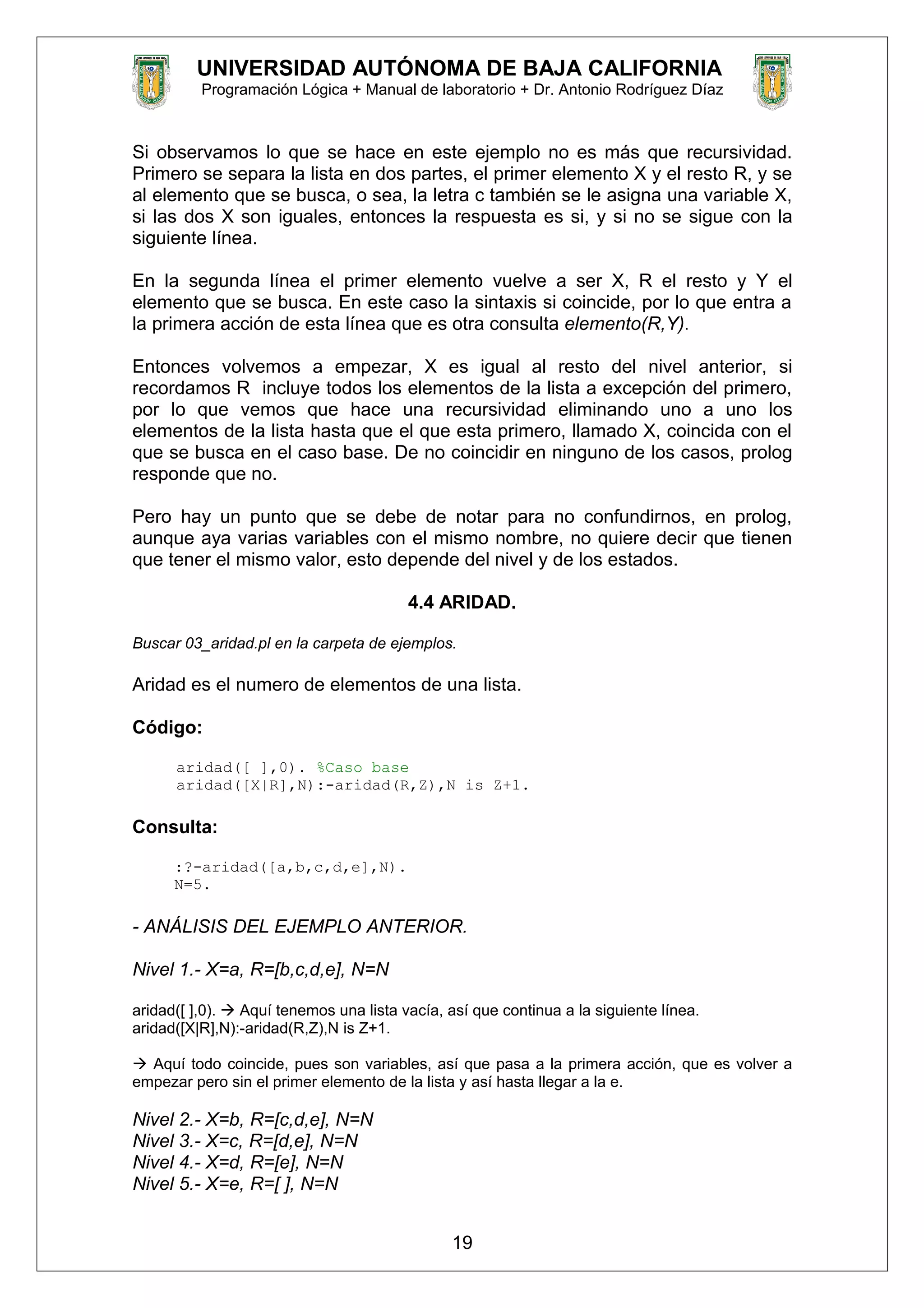 UNIVERSIDAD AUTÓNOMA DE BAJA CALIFORNIA
Programación Lógica + Manual de laboratorio + Dr. Antonio Rodríguez Díaz
Si observamos lo que se hace en este ejemplo no es más que recursividad.
Primero se separa la lista en dos partes, el primer elemento X y el resto R, y se
al elemento que se busca, o sea, la letra c también se le asigna una variable X,
si las dos X son iguales, entonces la respuesta es si, y si no se sigue con la
siguiente línea.
En la segunda línea el primer elemento vuelve a ser X, R el resto y Y el
elemento que se busca. En este caso la sintaxis si coincide, por lo que entra a
la primera acción de esta línea que es otra consulta elemento(R,Y).
Entonces volvemos a empezar, X es igual al resto del nivel anterior, si
recordamos R incluye todos los elementos de la lista a excepción del primero,
por lo que vemos que hace una recursividad eliminando uno a uno los
elementos de la lista hasta que el que esta primero, llamado X, coincida con el
que se busca en el caso base. De no coincidir en ninguno de los casos, prolog
responde que no.
Pero hay un punto que se debe de notar para no confundirnos, en prolog,
aunque aya varias variables con el mismo nombre, no quiere decir que tienen
que tener el mismo valor, esto depende del nivel y de los estados.
4.4 ARIDAD.
Buscar 03_aridad.pl en la carpeta de ejemplos.
Aridad es el numero de elementos de una lista.
Código:
aridad([ ],0). %Caso base
aridad([X|R],N):-aridad(R,Z),N is Z+1.
Consulta:
:?-aridad([a,b,c,d,e],N).
N=5.
- ANÁLISIS DEL EJEMPLO ANTERIOR.
Nivel 1.- X=a, R=[b,c,d,e], N=N
aridad([ ],0).  Aquí tenemos una lista vacía, así que continua a la siguiente línea.
aridad([X|R],N):-aridad(R,Z),N is Z+1.
 Aquí todo coincide, pues son variables, así que pasa a la primera acción, que es volver a
empezar pero sin el primer elemento de la lista y así hasta llegar a la e.
Nivel 2.- X=b, R=[c,d,e], N=N
Nivel 3.- X=c, R=[d,e], N=N
Nivel 4.- X=d, R=[e], N=N
Nivel 5.- X=e, R=[ ], N=N
19
 