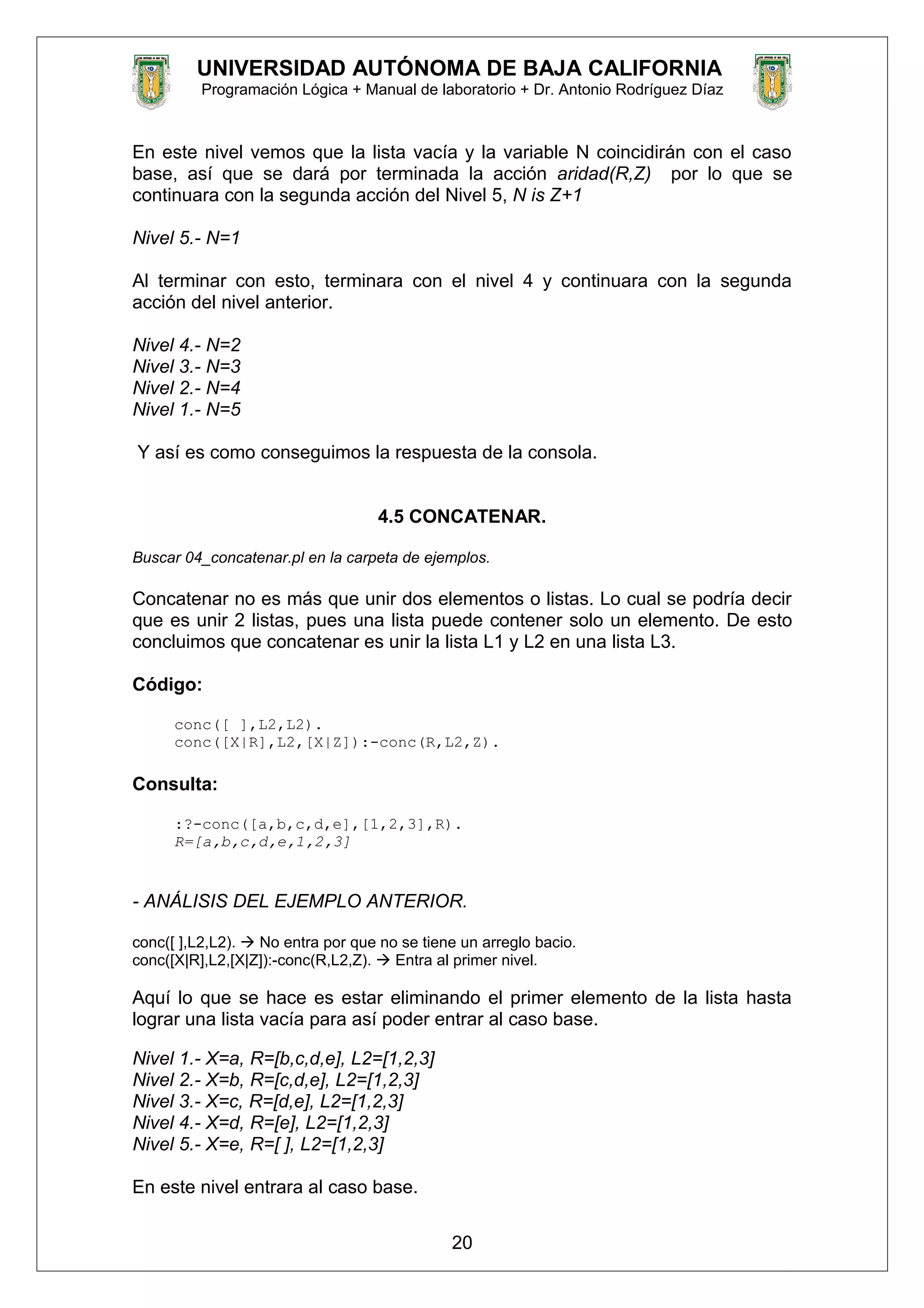 UNIVERSIDAD AUTÓNOMA DE BAJA CALIFORNIA
Programación Lógica + Manual de laboratorio + Dr. Antonio Rodríguez Díaz
En este nivel vemos que la lista vacía y la variable N coincidirán con el caso
base, así que se dará por terminada la acción aridad(R,Z) por lo que se
continuara con la segunda acción del Nivel 5, N is Z+1
Nivel 5.- N=1
Al terminar con esto, terminara con el nivel 4 y continuara con la segunda
acción del nivel anterior.
Nivel 4.- N=2
Nivel 3.- N=3
Nivel 2.- N=4
Nivel 1.- N=5
Y así es como conseguimos la respuesta de la consola.
4.5 CONCATENAR.
Buscar 04_concatenar.pl en la carpeta de ejemplos.
Concatenar no es más que unir dos elementos o listas. Lo cual se podría decir
que es unir 2 listas, pues una lista puede contener solo un elemento. De esto
concluimos que concatenar es unir la lista L1 y L2 en una lista L3.
Código:
conc([ ],L2,L2).
conc([X|R],L2,[X|Z]):-conc(R,L2,Z).
Consulta:
:?-conc([a,b,c,d,e],[1,2,3],R).
R=[a,b,c,d,e,1,2,3]
- ANÁLISIS DEL EJEMPLO ANTERIOR.
conc([ ],L2,L2).  No entra por que no se tiene un arreglo bacio.
conc([X|R],L2,[X|Z]):-conc(R,L2,Z).  Entra al primer nivel.
Aquí lo que se hace es estar eliminando el primer elemento de la lista hasta
lograr una lista vacía para así poder entrar al caso base.
Nivel 1.- X=a, R=[b,c,d,e], L2=[1,2,3]
Nivel 2.- X=b, R=[c,d,e], L2=[1,2,3]
Nivel 3.- X=c, R=[d,e], L2=[1,2,3]
Nivel 4.- X=d, R=[e], L2=[1,2,3]
Nivel 5.- X=e, R=[ ], L2=[1,2,3]
En este nivel entrara al caso base.
20
 